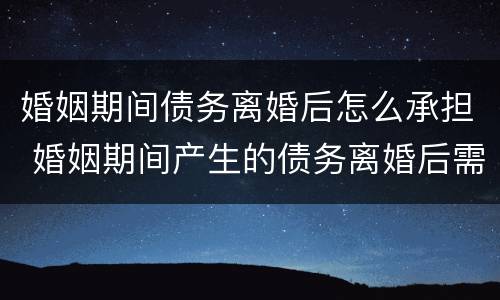 婚姻期间债务离婚后怎么承担 婚姻期间产生的债务离婚后需要共同偿还吗?