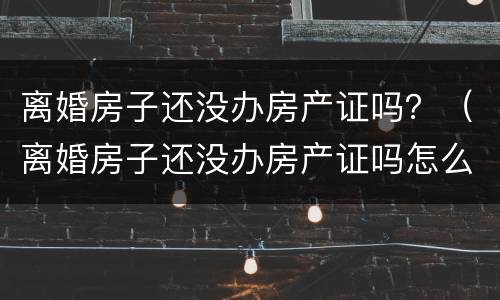 离婚房子还没办房产证吗？（离婚房子还没办房产证吗怎么办）