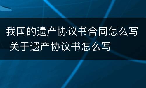 我国的遗产协议书合同怎么写 关于遗产协议书怎么写