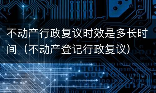不动产行政复议时效是多长时间（不动产登记行政复议）