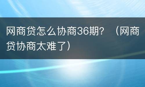 网商贷怎么协商36期？（网商贷协商太难了）