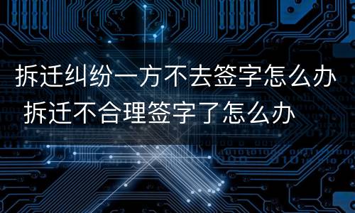 拆迁纠纷一方不去签字怎么办 拆迁不合理签字了怎么办