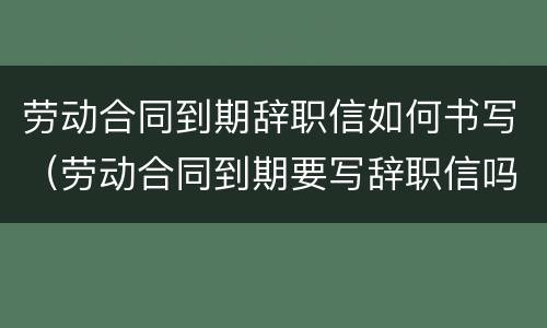 劳动合同到期辞职信如何书写（劳动合同到期要写辞职信吗）