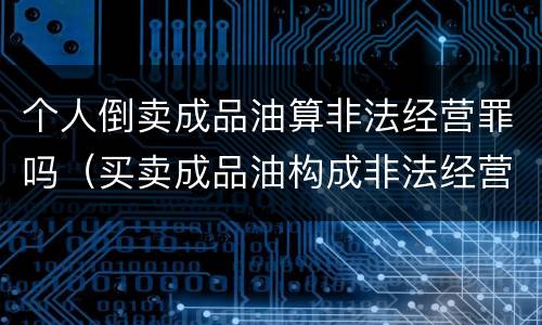 个人倒卖成品油算非法经营罪吗（买卖成品油构成非法经营罪）
