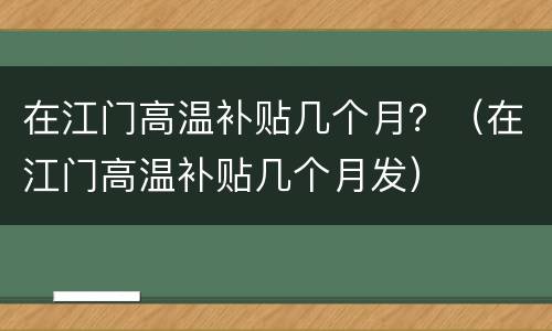 在江门高温补贴几个月？（在江门高温补贴几个月发）