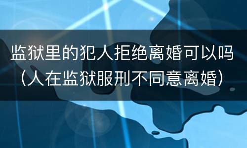 监狱里的犯人拒绝离婚可以吗（人在监狱服刑不同意离婚）