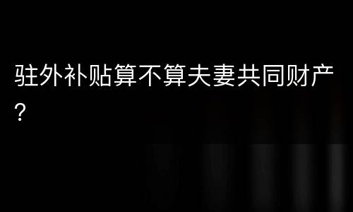 驻外补贴算不算夫妻共同财产？