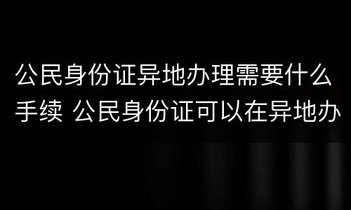 公民身份证异地办理需要什么手续 公民身份证可以在异地办理吗