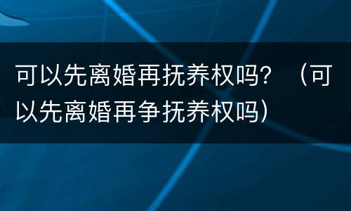 可以先离婚再抚养权吗？（可以先离婚再争抚养权吗）