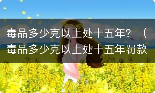 毒品多少克以上处十五年？（毒品多少克以上处十五年罚款）