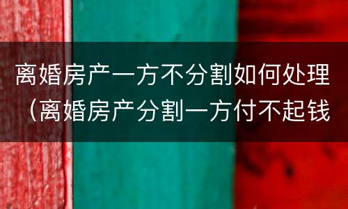 离婚房产一方不分割如何处理（离婚房产分割一方付不起钱怎么办）