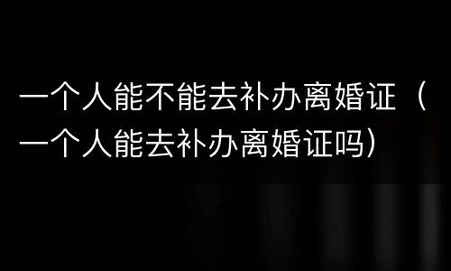 一个人能不能去补办离婚证（一个人能去补办离婚证吗）