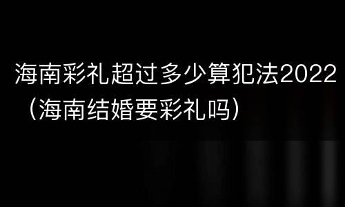 海南彩礼超过多少算犯法2022（海南结婚要彩礼吗）