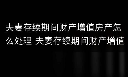 夫妻存续期间财产增值房产怎么处理 夫妻存续期间财产增值房产怎么处理好
