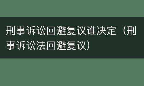 刑事诉讼回避复议谁决定（刑事诉讼法回避复议）