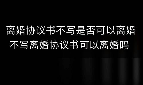 离婚协议书不写是否可以离婚 不写离婚协议书可以离婚吗