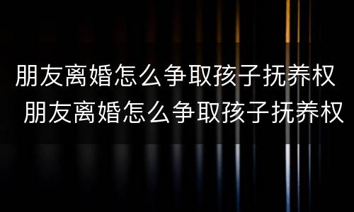 朋友离婚怎么争取孩子抚养权 朋友离婚怎么争取孩子抚养权和抚养权