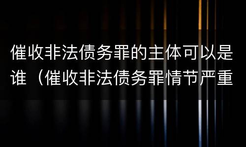 催收非法债务罪的主体可以是谁（催收非法债务罪情节严重的判定）