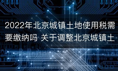 2022年北京城镇土地使用税需要缴纳吗 关于调整北京城镇土地使用税