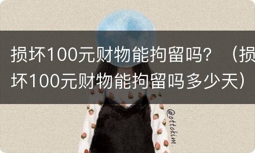 损坏100元财物能拘留吗？（损坏100元财物能拘留吗多少天）