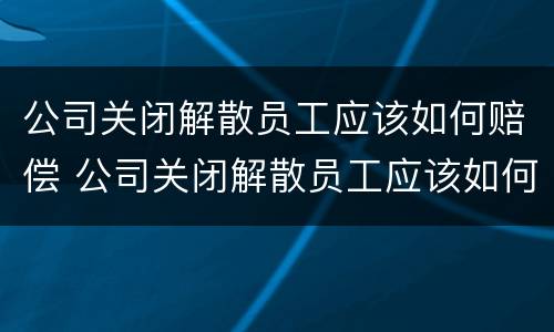 公司关闭解散员工应该如何赔偿 公司关闭解散员工应该如何赔偿 34188