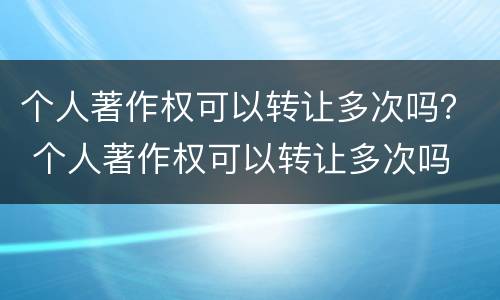 个人著作权可以转让多次吗？ 个人著作权可以转让多次吗