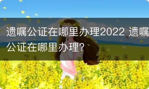 遗嘱公证在哪里办理2022 遗嘱公证在哪里办理?