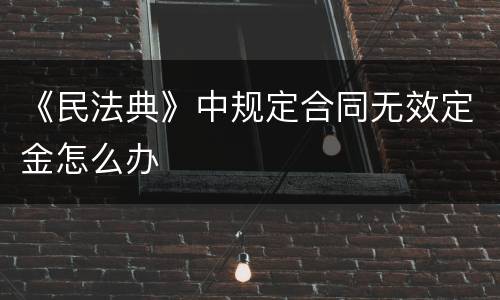 《民法典》中规定合同无效定金怎么办