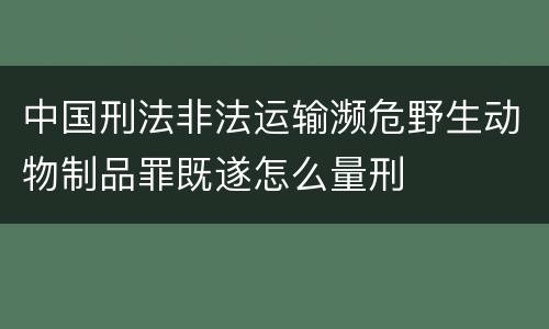 中国刑法非法运输濒危野生动物制品罪既遂怎么量刑