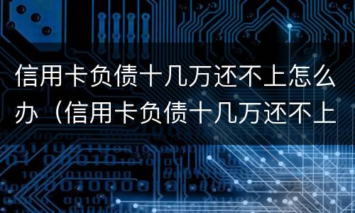 信用卡负债十几万还不上怎么办（信用卡负债十几万还不上怎么办呢）