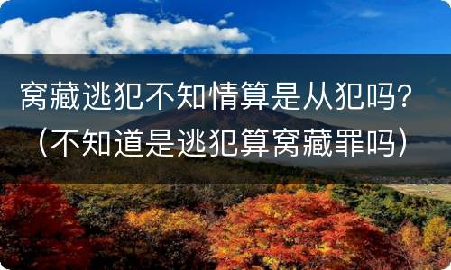 窝藏逃犯不知情算是从犯吗？（不知道是逃犯算窝藏罪吗）
