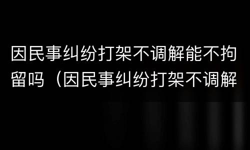 因民事纠纷打架不调解能不拘留吗（因民事纠纷打架不调解能不拘留吗怎么办）