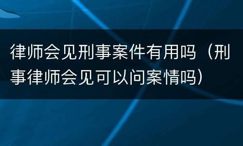 律师会见刑事案件有用吗（刑事律师会见可以问案情吗）