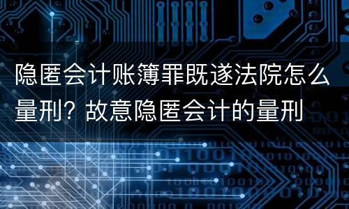 隐匿会计账簿罪既遂法院怎么量刑? 故意隐匿会计的量刑