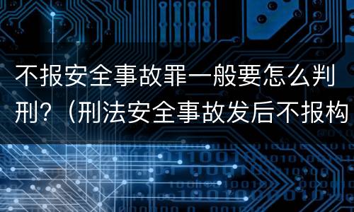 不报安全事故罪一般要怎么判刑?（刑法安全事故发后不报构成什么罪）