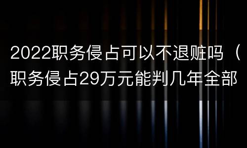 2022职务侵占可以不退赃吗（职务侵占29万元能判几年全部退赃）