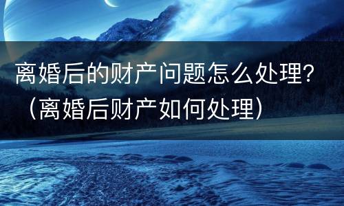离婚后的财产问题怎么处理？（离婚后财产如何处理）