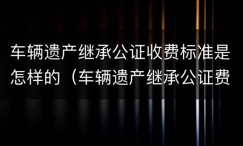 车辆遗产继承公证收费标准是怎样的（车辆遗产继承公证费用）
