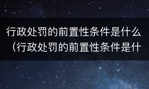 行政处罚的前置性条件是什么（行政处罚的前置性条件是什么意思）