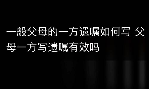 一般父母的一方遗嘱如何写 父母一方写遗嘱有效吗