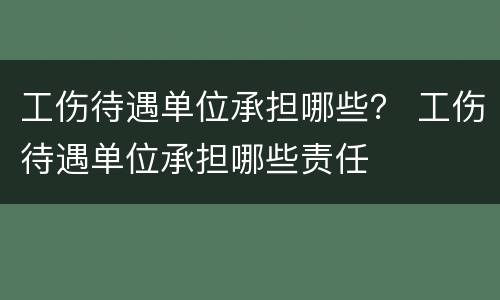 工伤待遇单位承担哪些？ 工伤待遇单位承担哪些责任