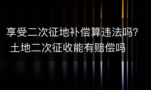 享受二次征地补偿算违法吗？ 土地二次征收能有赔偿吗