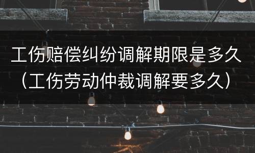 工伤赔偿纠纷调解期限是多久（工伤劳动仲裁调解要多久）