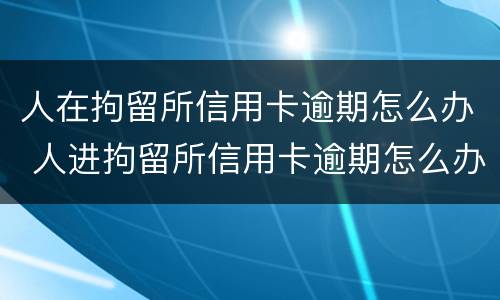 人在拘留所信用卡逾期怎么办 人进拘留所信用卡逾期怎么办