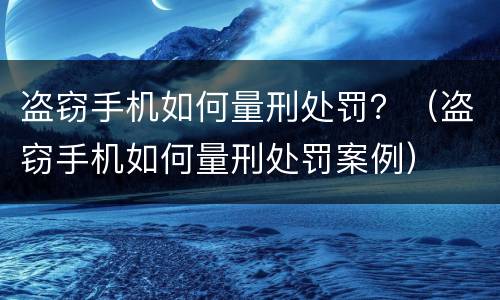 盗窃手机如何量刑处罚？（盗窃手机如何量刑处罚案例）