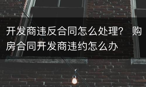 开发商违反合同怎么处理？ 购房合同开发商违约怎么办