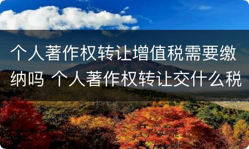 个人著作权转让增值税需要缴纳吗 个人著作权转让交什么税