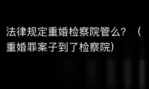 法律规定重婚检察院管么？（重婚罪案子到了检察院）