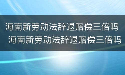 海南新劳动法辞退赔偿三倍吗 海南新劳动法辞退赔偿三倍吗多少钱