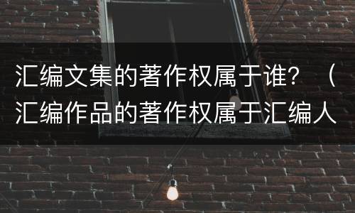 汇编文集的著作权属于谁？（汇编作品的著作权属于汇编人）